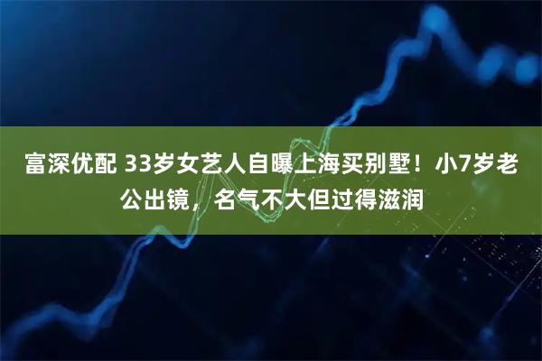 富深优配 33岁女艺人自曝上海买别墅！小7岁老公出镜，名气不大但过得滋润